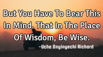 But You Have To Bear This In Mind.
That In The Place Of Wisdom, Be Wise.