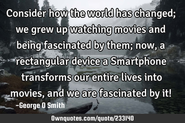 Consider how the world has changed; we grew up watching movies and being fascinated by them; now, a