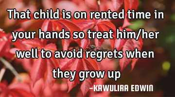 That child is on rented time in your hands so treat him/her well to avoid regrets when they grow up