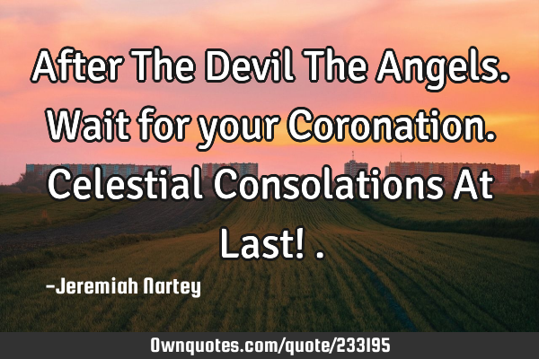 After The Devil The Angels. Wait for your Coronation. Celestial Consolations At Last!