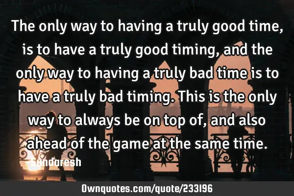 The only way to having a truly good time, is to have a truly good timing, and the only way to