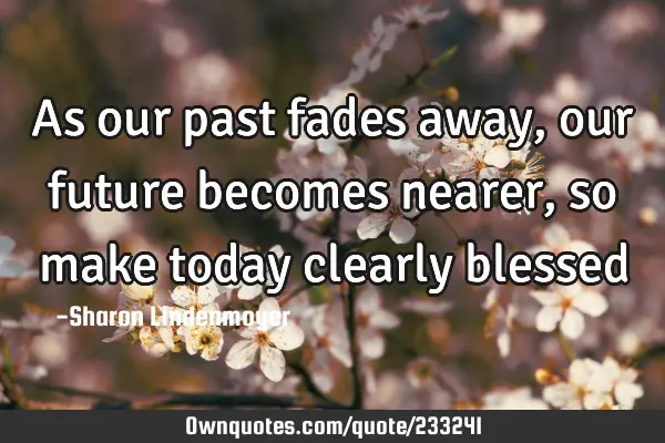 As our past fades away, our future becomes nearer, so make today clearly