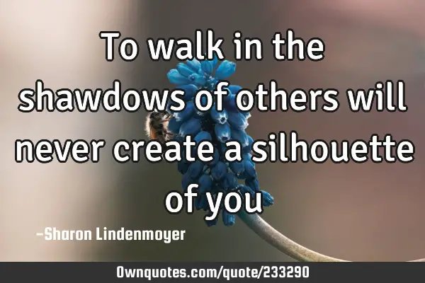 To walk in the shawdows of others will never create a silhouette of