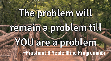 The problem will
remain a problem
till YOU are a problem