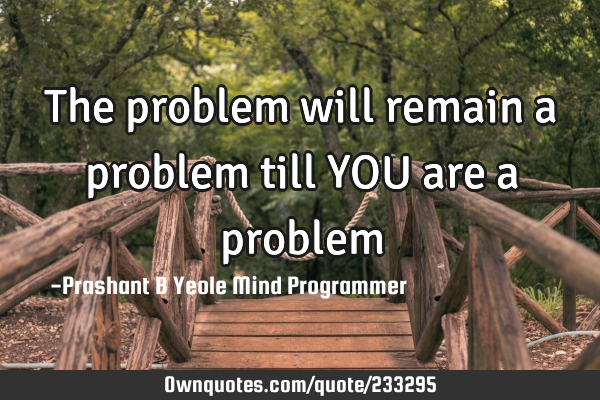 The problem will
remain a problem
till YOU are a