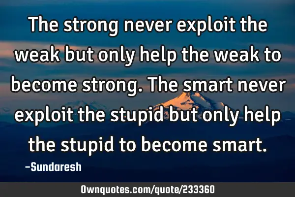 The strong never exploit the weak but only help the weak to become strong. The smart never exploit