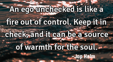 An ego unchecked is like a fire out of control. Keep it in check, and it can be a source of warmth