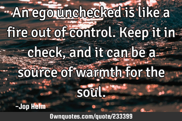 An ego unchecked is like a fire out of control. Keep it in check, and it can be a source of warmth
