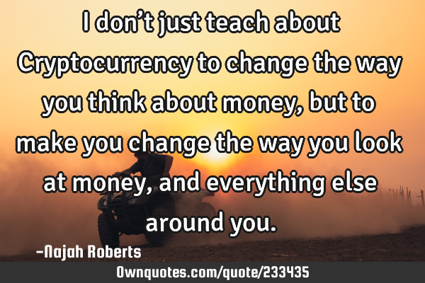 I don’t just teach about Cryptocurrency to change the way you think about money, but to make you