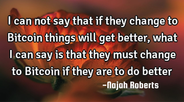 I can not say that if they change to Bitcoin things will get better, what I can say is that they