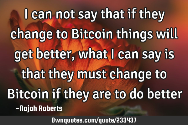 I can not say that if they change to Bitcoin things will get better, what I can say is that they