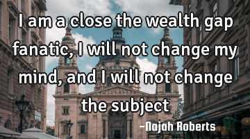 I am a close the wealth gap fanatic, I will not change my mind, and I will not change the subject