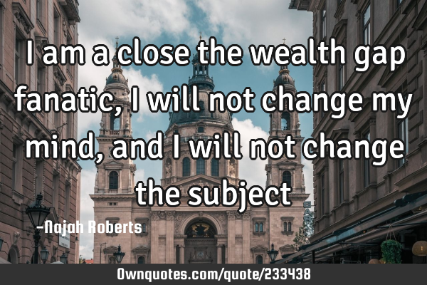 I am a close the wealth gap fanatic, I will not change my mind, and I will not change the