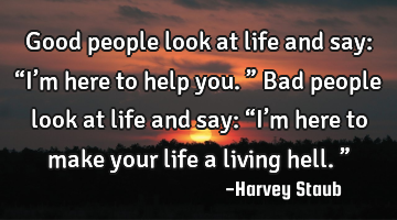Good people look at life and say: “I’m here to help you.” Bad people look at life and say: “