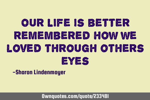 Our Life is better remembered  how we loved through others