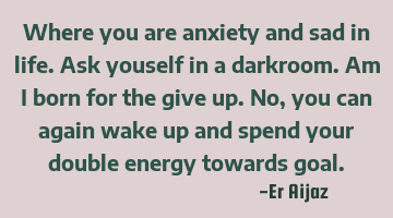 Where you are anxiety and sad in life. Ask youself in a darkroom. Am I born for the give up. No ,