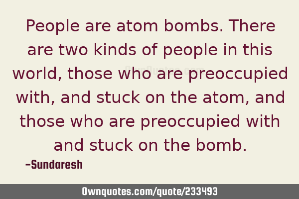 People are atom bombs. There are two kinds of people in this world, those who are preoccupied with,