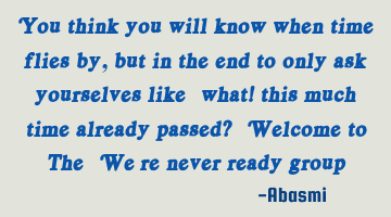 You think you will know when time flies by, but in the end to only ask yourselves like “what!
