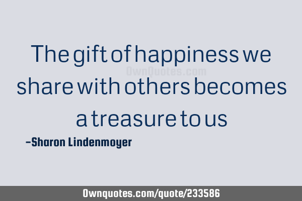 The gift of happiness we share with others becomes a treasure to