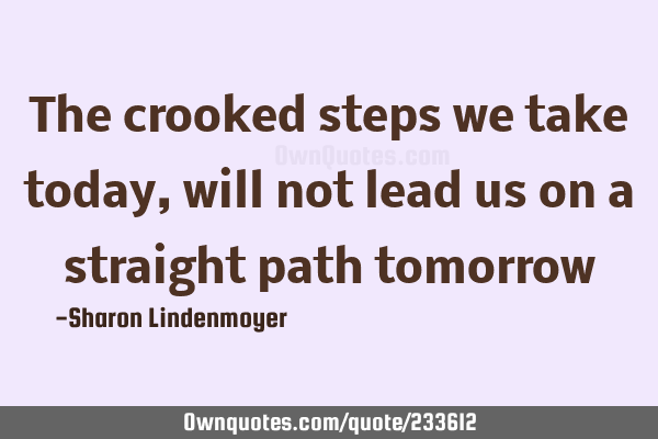 The crooked steps we take today, will not lead us on a straight path