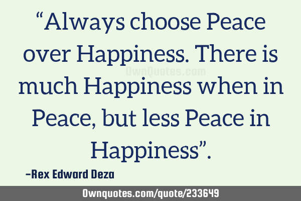 “Always choose Peace over Happiness.
There is much Happiness when in Peace, but less Peace in H