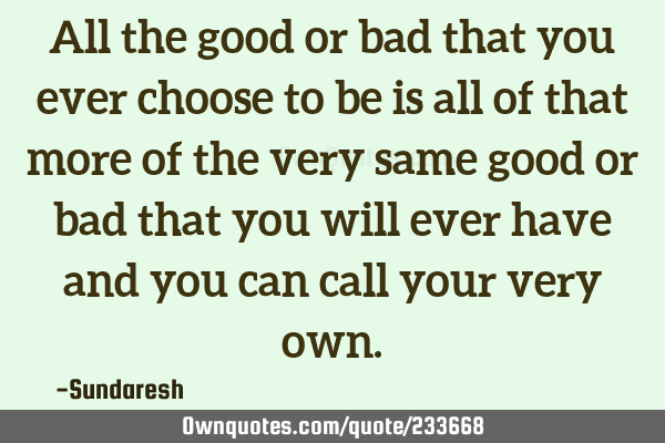 All the good or bad that you ever choose to be is all of that more of the very same good or bad