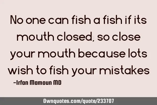 No one can fish  a fish if its mouth closed, so close your mouth because lots wish to fish your