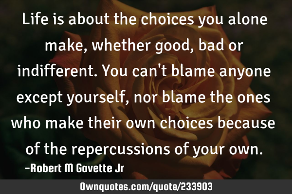 Life is about the choices you alone make, whether good, bad or indifferent. You can