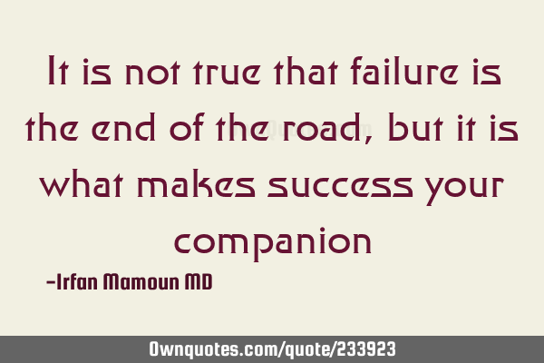 It is not true that failure is the end of the road, but it is what makes success your