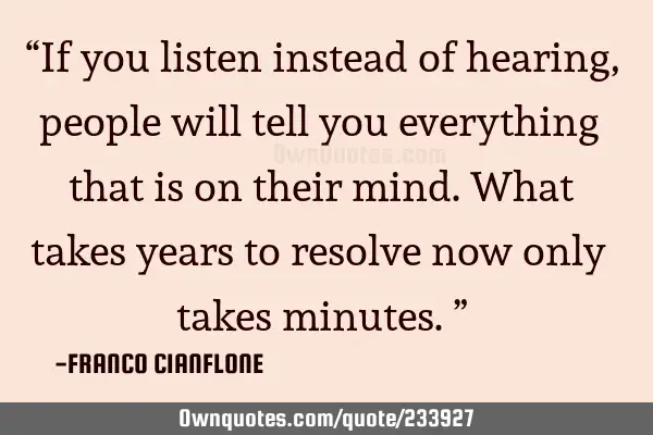 “If you listen instead of hearing, people will tell you everything that is on their mind. What