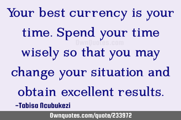 Your best currency is your time. Spend your time wisely so that you may change your situation and
