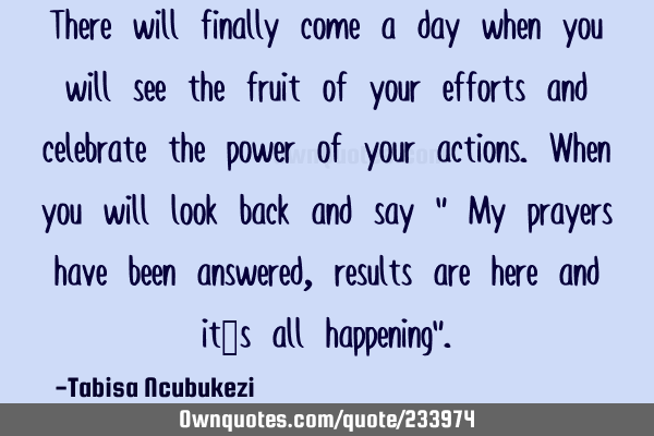 There will finally come a day when you will see the fruit of your efforts and celebrate the power