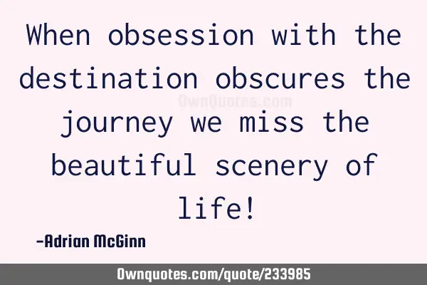 When obsession with the destination obscures the journey we miss the beautiful scenery of life!