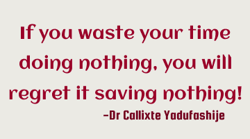 If you waste your time doing nothing,  you will regret it saving nothing!