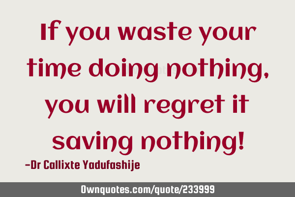 If you waste your time doing nothing,  you will regret it saving nothing!