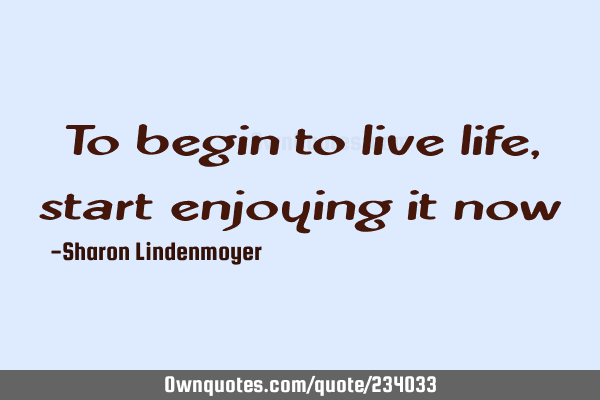 To begin to live life, start enjoying it