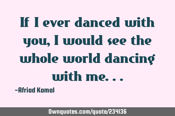 If I ever danced with you, I would see the whole world dancing with