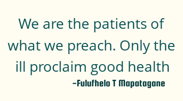 We are the patients of what we preach. Only the ill proclaim good health