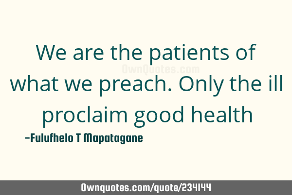 We are the patients of what we preach. Only the ill proclaim good