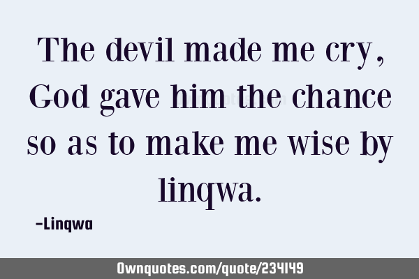 The devil  made me cry,God gave him the chance so as  to make me wise
 by