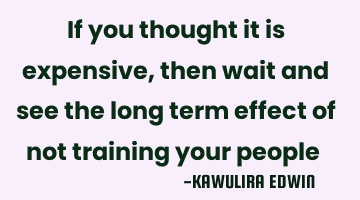 If you thought it is expensive, then wait and see the long term effect of not training your people