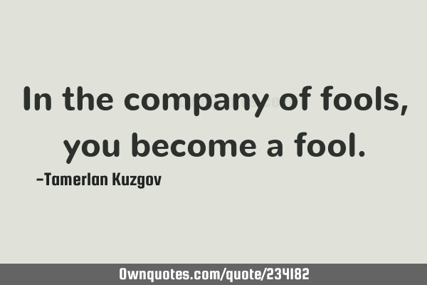 In the company of fools, you become a