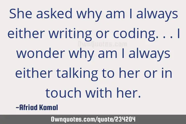 She asked why am I always either writing or coding... I wonder why am I always either talking to