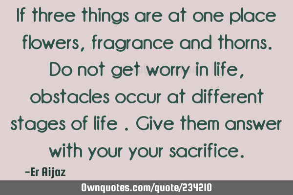 If three things are at one place flowers , fragrance and thorns.  Do not get worry in life ,