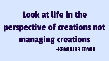 Look at life in the perspective of creations not managing creations