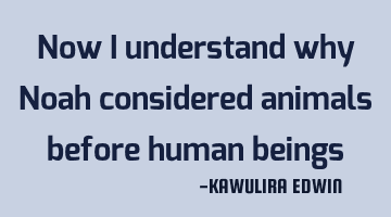 Now i understand why Noah considered animals before human beings