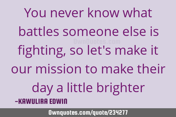 You never know what battles someone else is fighting, so let