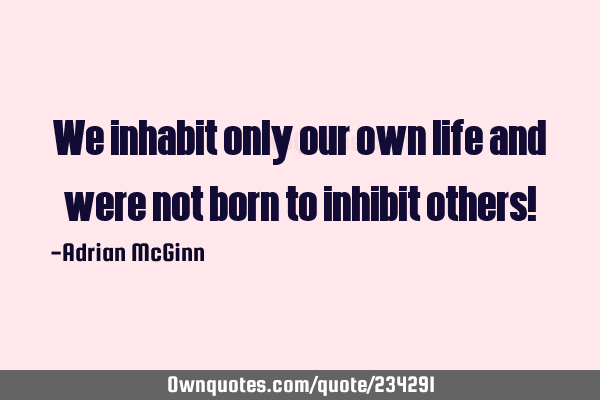 We inhabit only our own life and were not born to inhibit others!