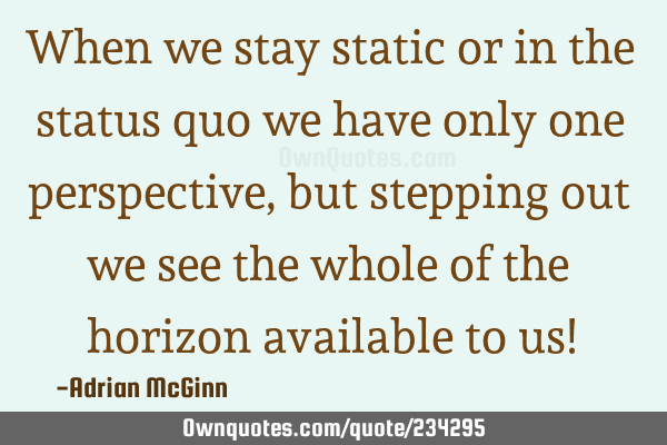 When we stay static or in the status quo we have only one perspective, but stepping out we see the