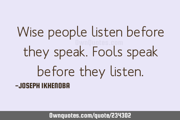 Wise people listen before they speak. Fools speak before they